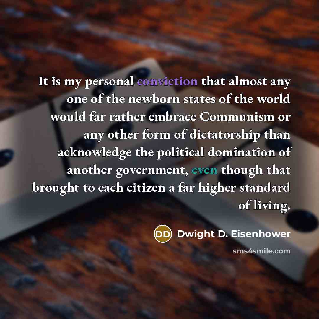 “It is my personal conviction that almost any one of the newborn states of the world would far rather embrace Communism or any other form of dictatorship than acknowledge the political domination of another government, even though that brought to each citizen a far higher standard of living.” quote by Dwight D. Eisenhower
