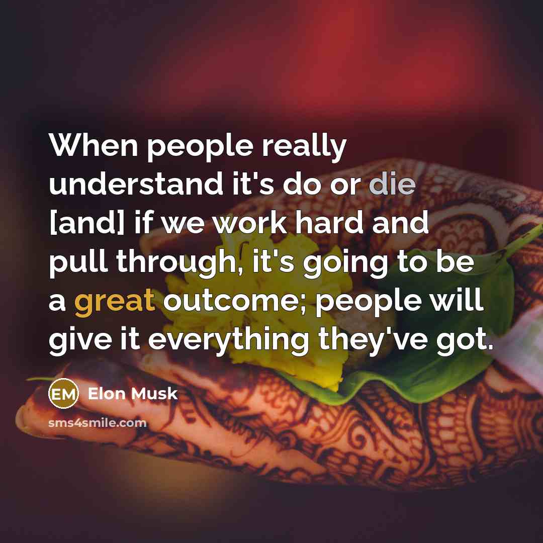 “When people really understand it's do or die [and] if we work hard and pull through, it's going to be a great outcome; people will give it everything they've got.” quote by Elon Musk