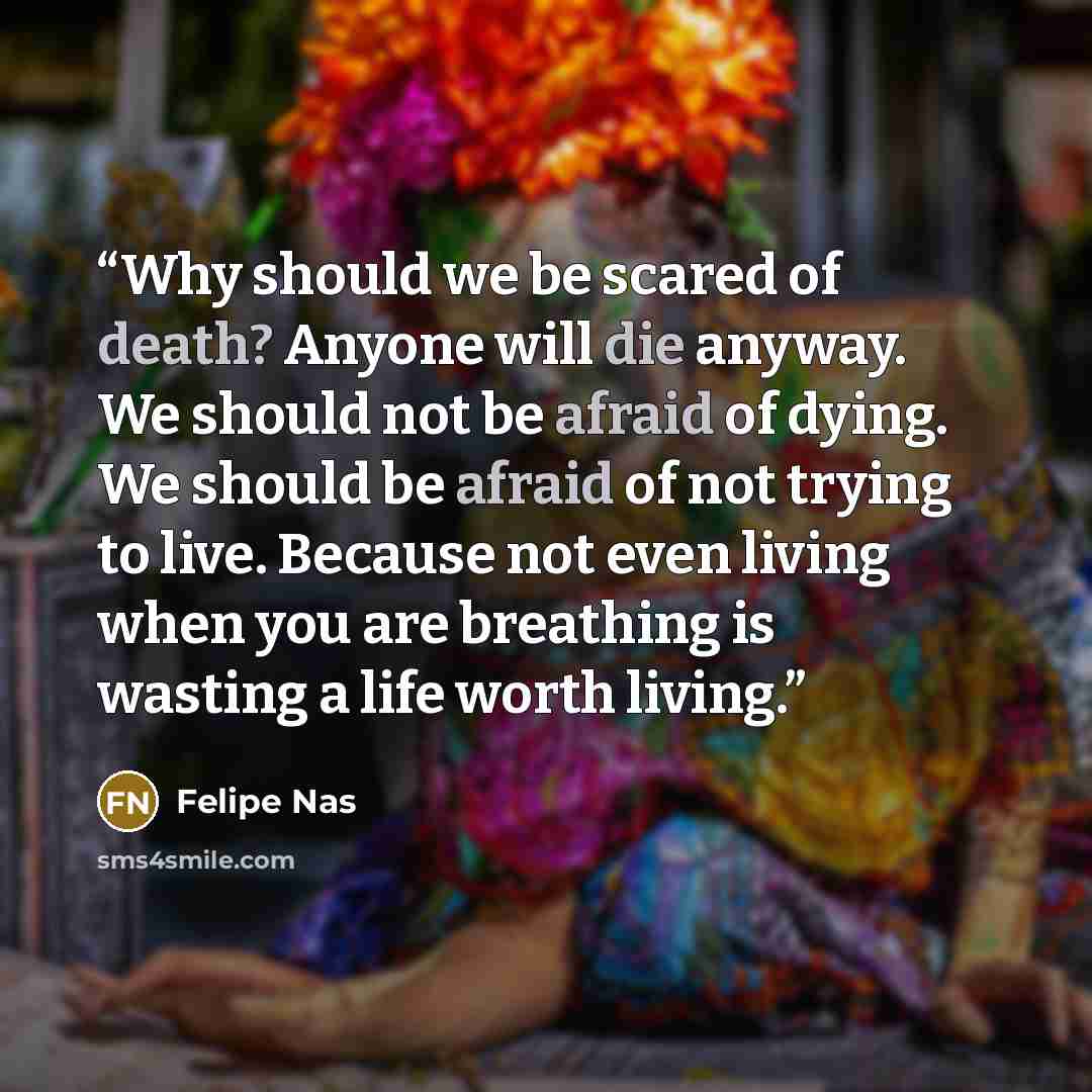 “Why should we be scared of death? Anyone will die anyway. We should not be afraid of dying. We should be afraid of not trying to live. Because not even living when you are breathing is wasting a life worth living.” quote by Felipe Nas