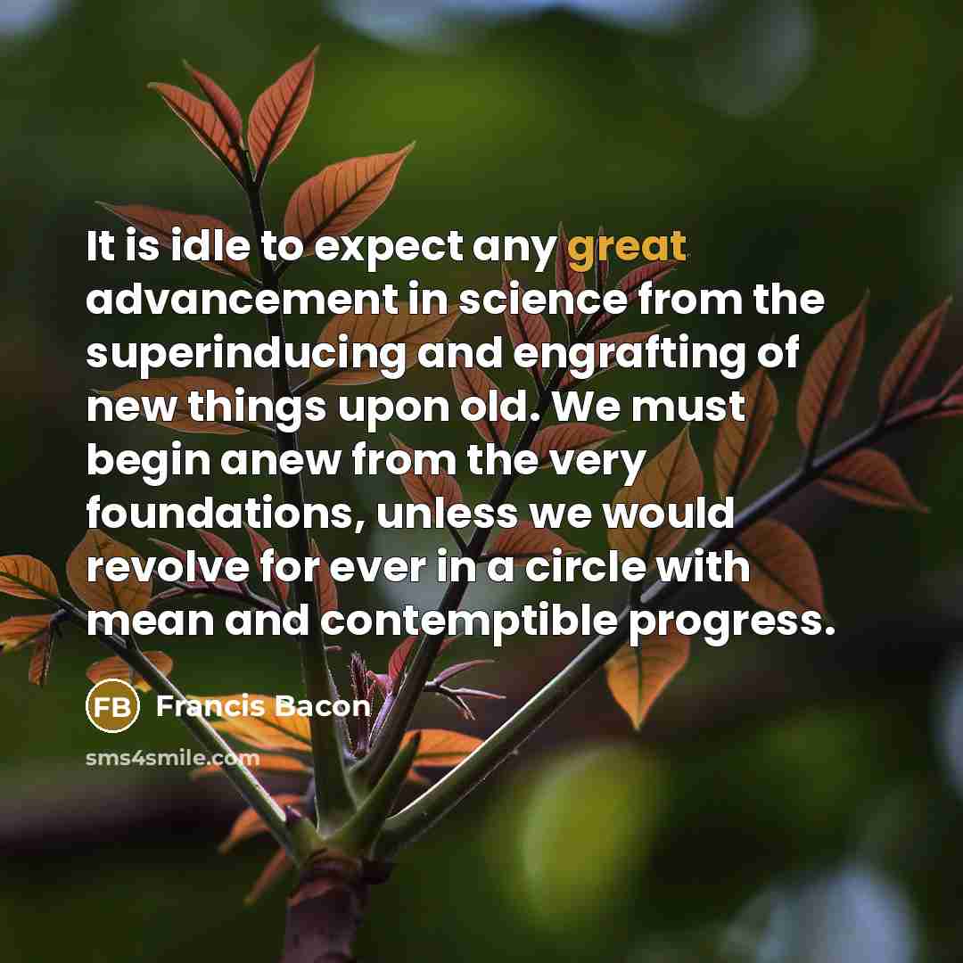 “It is idle to expect any great advancement in science from the superinducing and engrafting of new things upon old. We must begin anew from the very foundations, unless we would revolve for ever in a circle with mean and contemptible progress.” quote by Francis Bacon