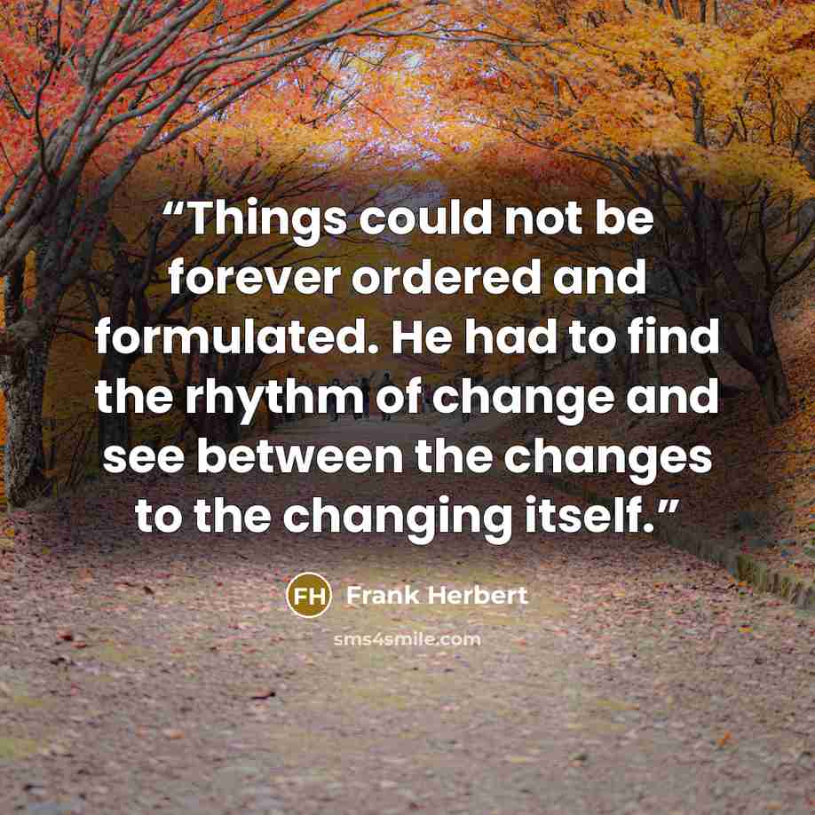 “Things could not be forever ordered and formulated. He had to find the rhythm of change and see between the changes to the changing itself.” quote by Frank Herbert