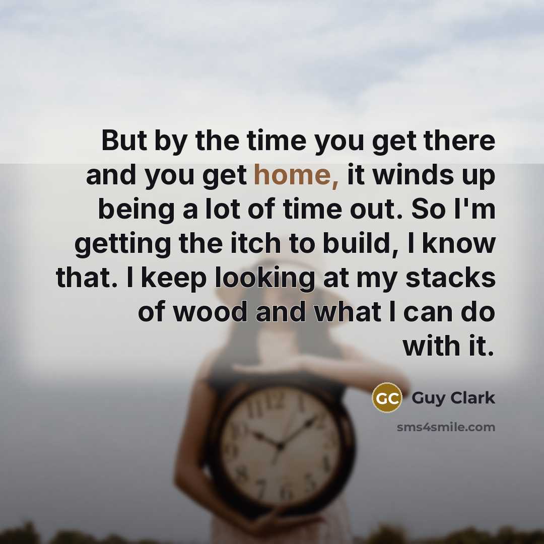 “But by the time you get there and you get home, it winds up being a lot of time out. So I'm getting the itch to build, I know that. I keep looking at my stacks of wood and what I can do with it.” quote by Guy Clark