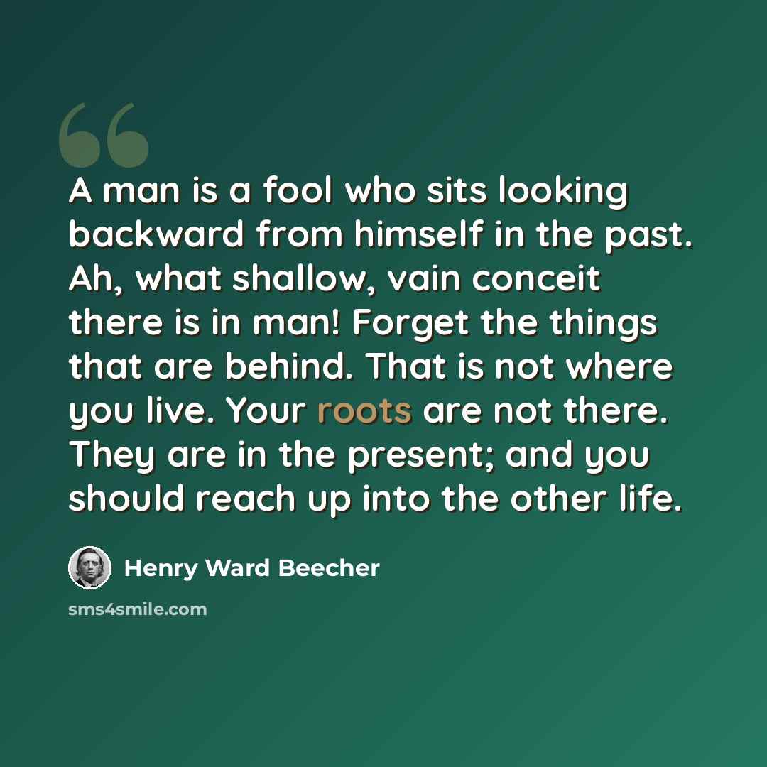 “A man is a fool who sits looking backward from himself in the past. Ah, what shallow, vain conceit there is in man! Forget the things that are behind. That is not where you live. Your roots are not there. They are in the present; and you should reach up into the other life.” quote by Henry Ward Beecher