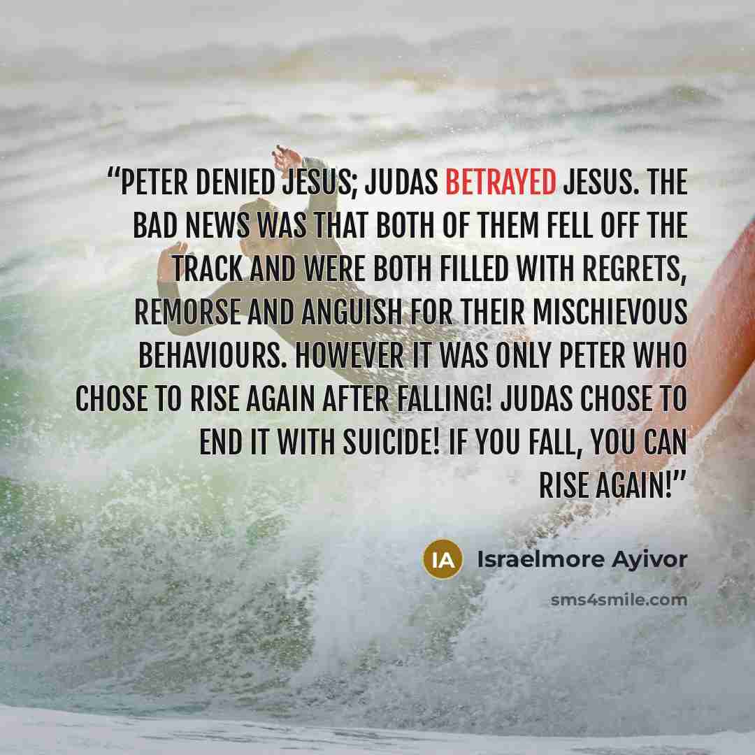 “Peter denied Jesus; Judas betrayed Jesus. The bad news was that both of them fell off the track and were both filled with regrets, remorse and anguish for their mischievous behaviours. However it was only Peter who chose to rise again after falling! Judas chose to end it with suicide! If you fall…” quote by Israelmore Ayivor