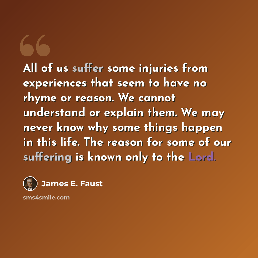 “All of us suffer some injuries from experiences that seem to have no rhyme or reason. We cannot understand or explain them. We may never know why some things happen in this life. The reason for some of our suffering is known only to the Lord.” quote by James E. Faust