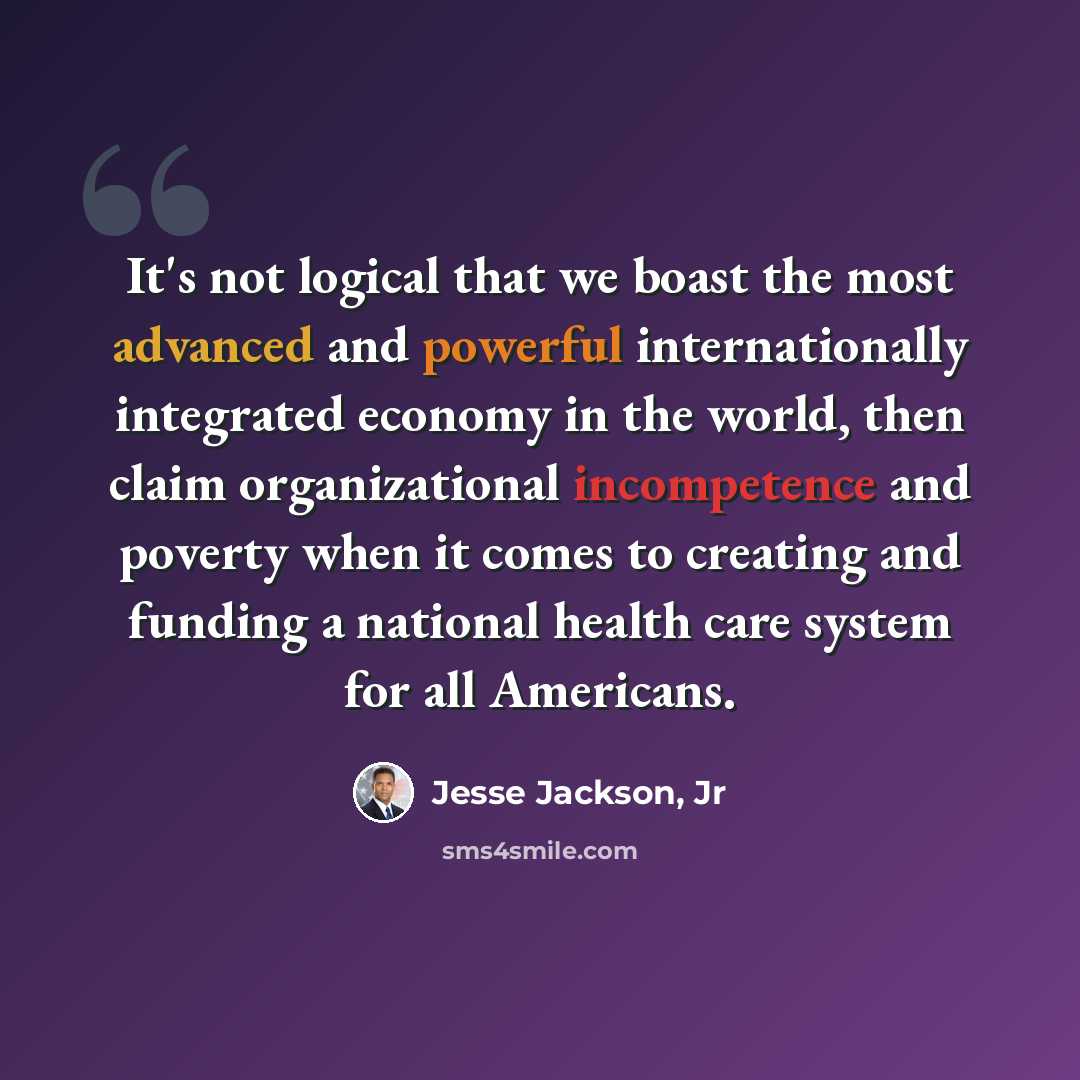 “It's not logical that we boast the most advanced and powerful internationally integrated economy in the world, then claim organizational incompetence and poverty when it comes to creating and funding a national health care system for all Americans.” quote by Jesse Jackson, Jr