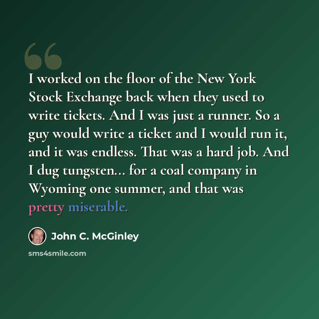 “I worked on the floor of the New York Stock Exchange back when they used to write tickets. And I was just a runner. So a guy would write a ticket and I would run it, and it was endless. That was a hard job. And I dug tungsten... for a coal company in Wyoming one summer, and that was pretty…” quote by John C. McGinley