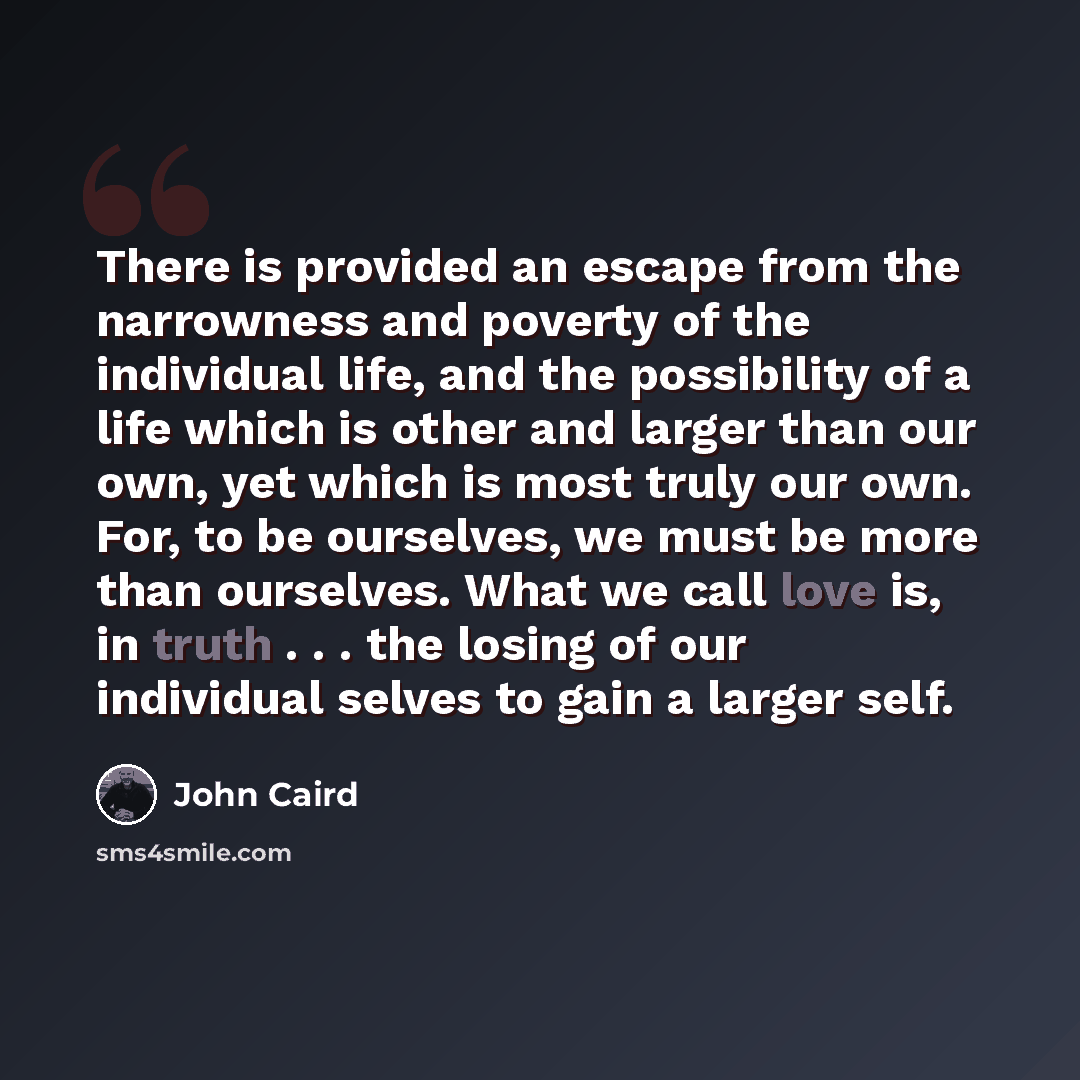“There is provided an escape from the narrowness and poverty of the individual life, and the possibility of a life which is other and larger than our own, yet which is most truly our own. For, to be ourselves, we must be more than ourselves. What we call love is, in truth . . . the losing of our…” quote by John Caird