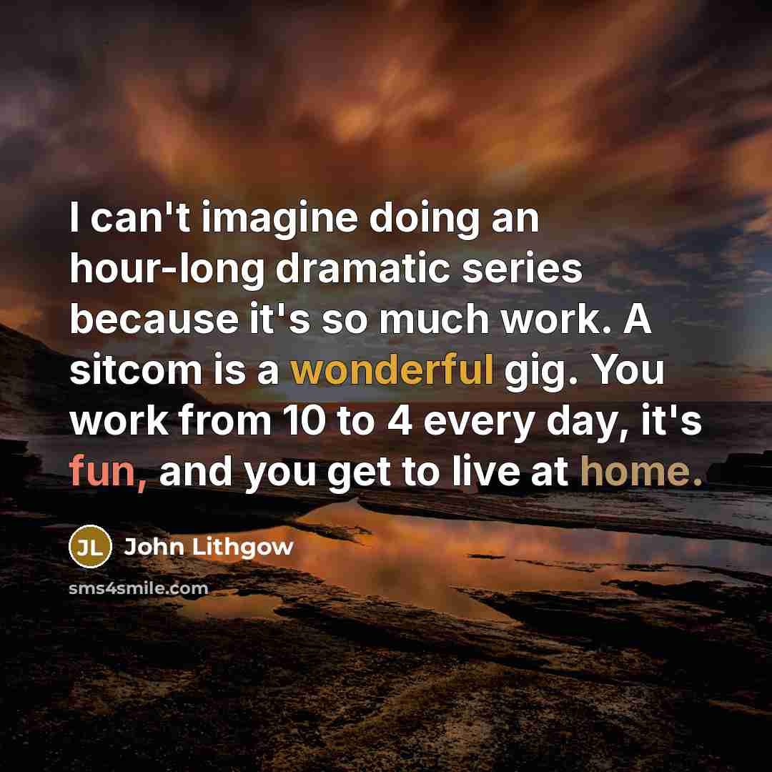 “I can't imagine doing an hour-long dramatic series because it's so much work. A sitcom is a wonderful gig. You work from 10 to 4 every day, it's fun, and you get to live at home.” quote by John Lithgow