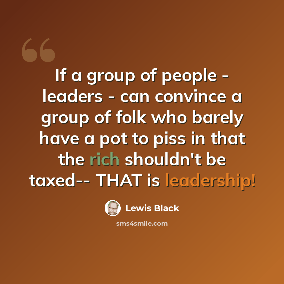 “If a group of people - leaders - can convince a group of folk who barely have a pot to piss in that the rich shouldn't be taxed-- THAT is leadership!” quote by Lewis Black