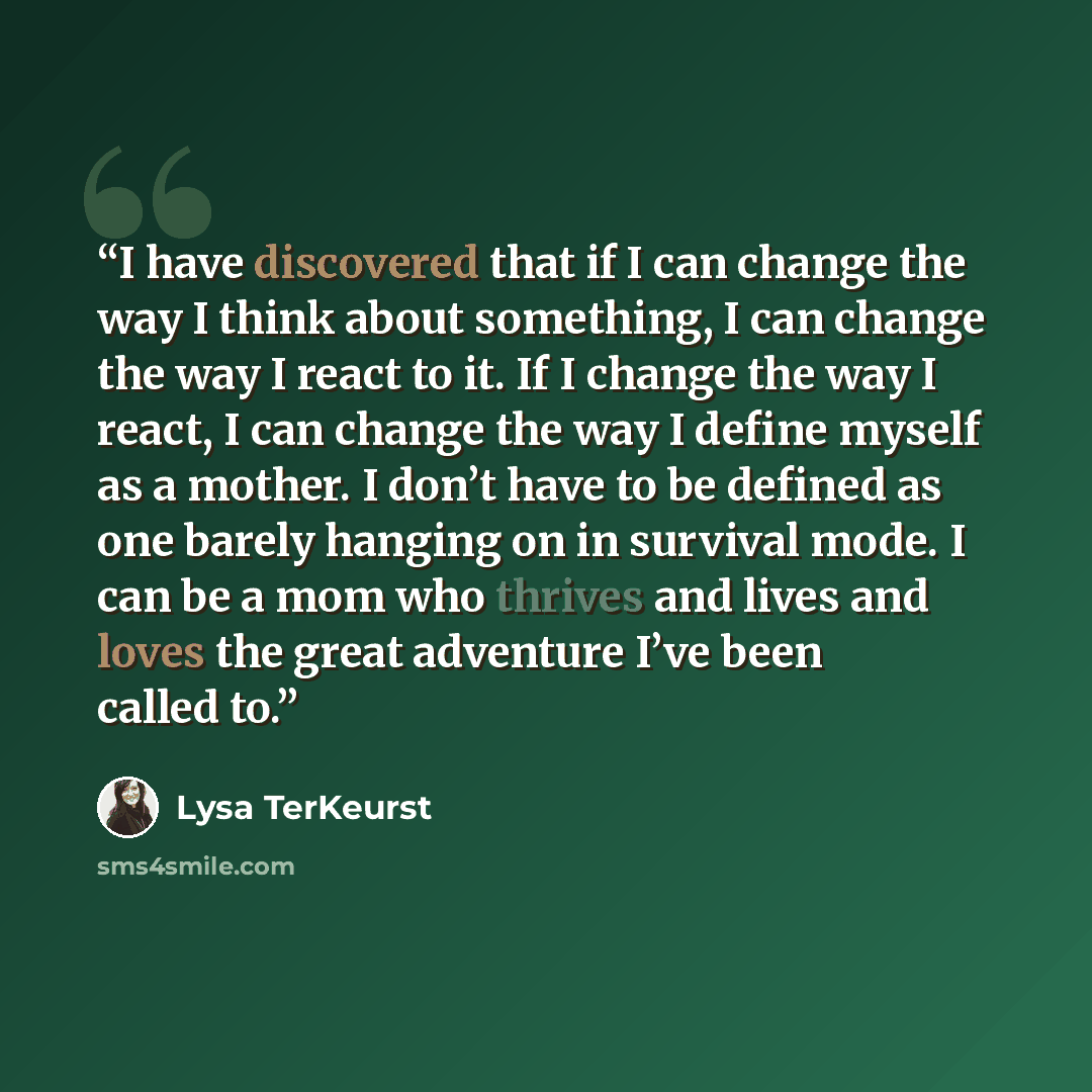 “I have discovered that if I can change the way I think about something, I can change the way I react to it. If I change the way I react, I can change the way I define myself as a mother. I don’t have to be defined as one barely hanging on in survival mode. I can be a mom who thrives and lives and…” quote by Lysa TerKeurst