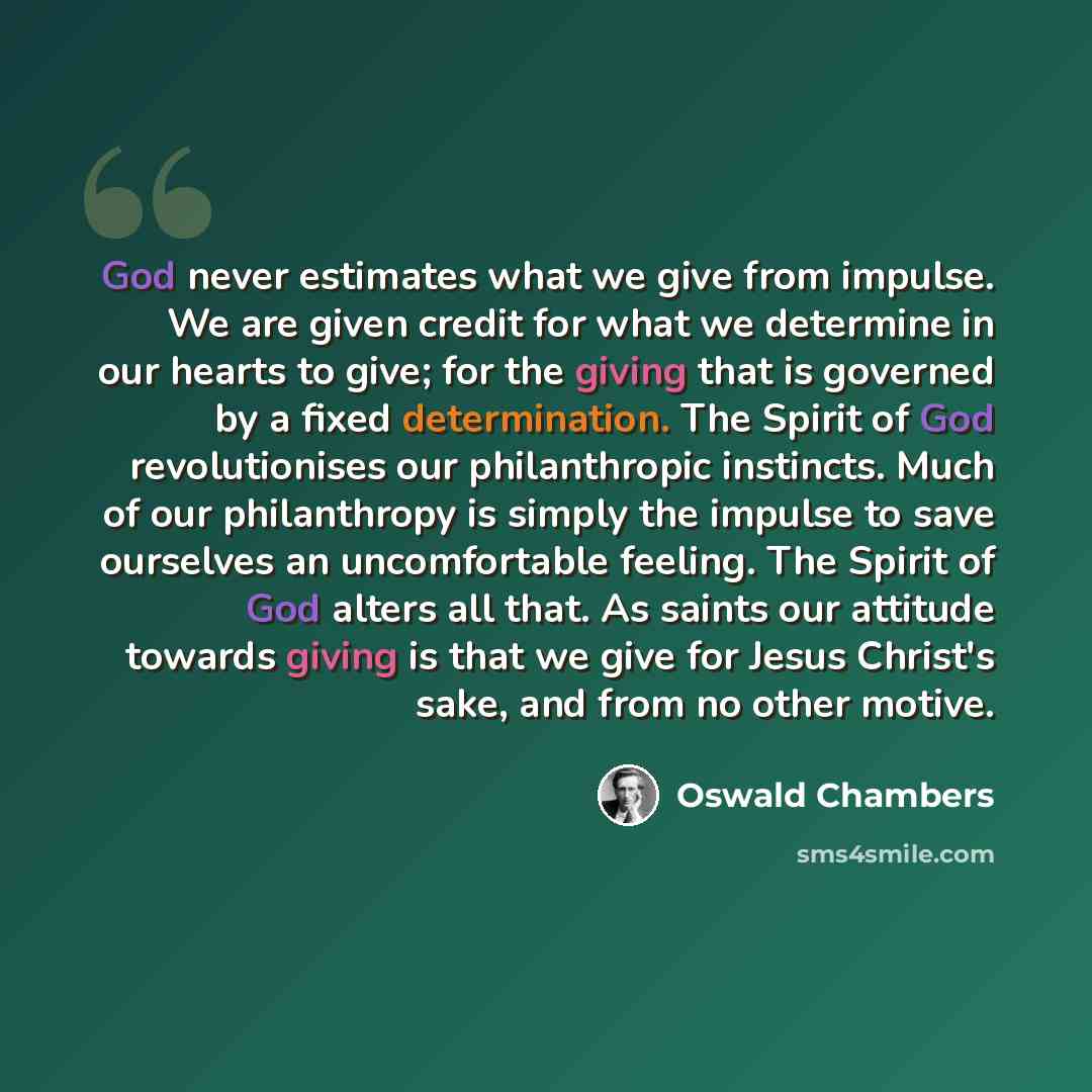 “God never estimates what we give from impulse. We are given credit for what we determine in our hearts to give; for the giving that is governed by a fixed determination. The Spirit of God revolutionises our philanthropic instincts. Much of our philanthropy is simply the impulse to save ourselves…” quote by Oswald Chambers