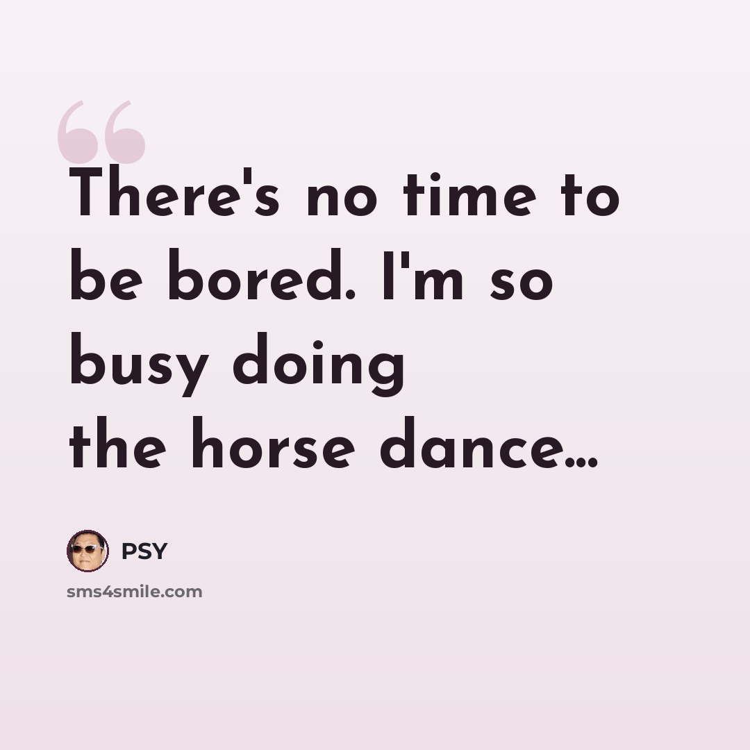 “There's no time to be bored. I'm so busy doing the horse dance...” quote by PSY
