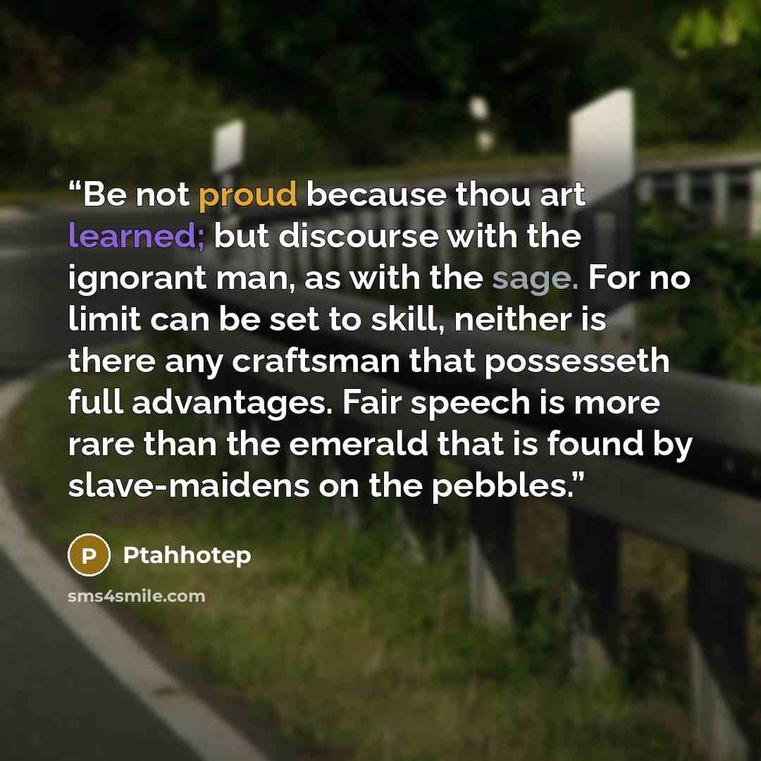 “Be not proud because thou art learned; but discourse with the ignorant man, as with the sage. For no limit can be set to skill, neither is there any craftsman that possesseth full advantages. Fair speech is more rare than the emerald that is found by slave-maidens on the pebbles.” quote by Ptahhotep