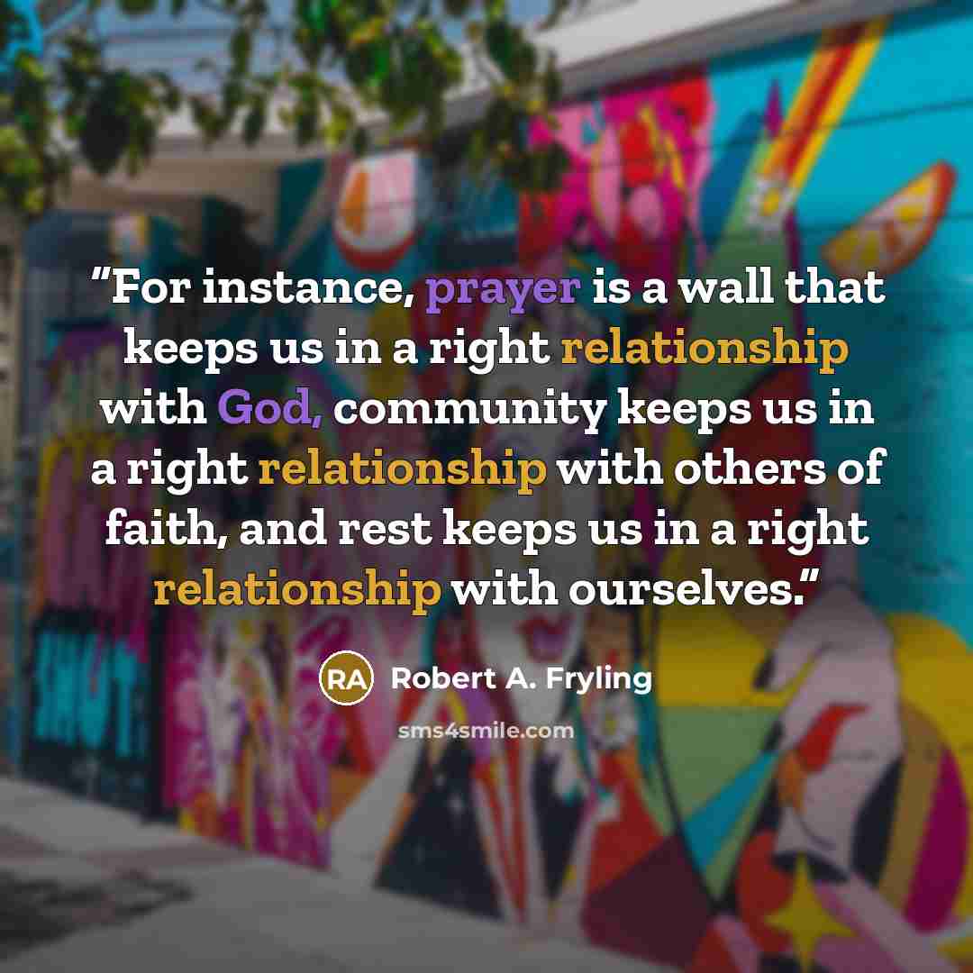 “For instance, prayer is a wall that keeps us in a right relationship with God, community keeps us in a right relationship with others of faith, and rest keeps us in a right relationship with ourselves.” quote by Robert A. Fryling
