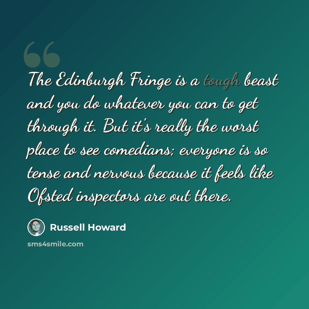 “The Edinburgh Fringe is a tough beast and you do whatever you can to get through it. But it's really the worst place to see comedians; everyone is so tense and nervous because it feels like Ofsted inspectors are out there.” quote by Russell Howard