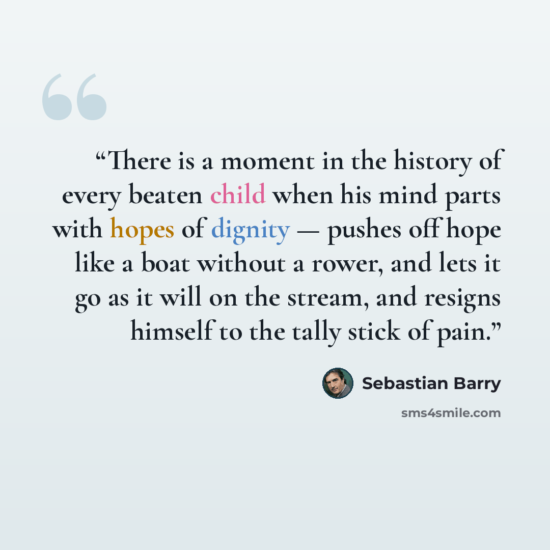 “There is a moment in the history of every beaten child when his mind parts with hopes of dignity — pushes off hope like a boat without a rower, and lets it go as it will on the stream, and resigns himself to the tally stick of pain.” quote by Sebastian Barry
