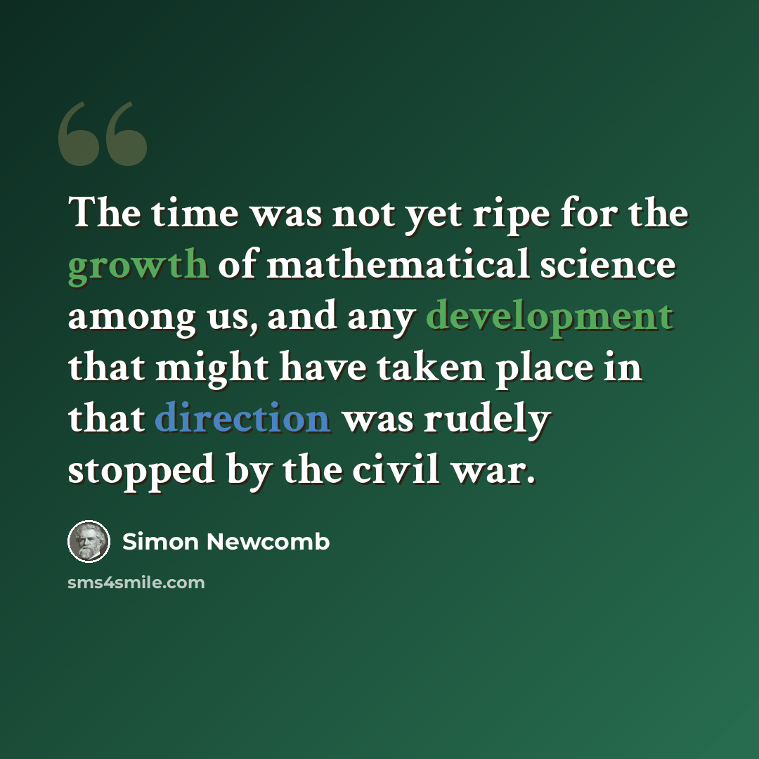“The time was not yet ripe for the growth of mathematical science among us, and any development that might have taken place in that direction was rudely stopped by the civil war.” quote by Simon Newcomb