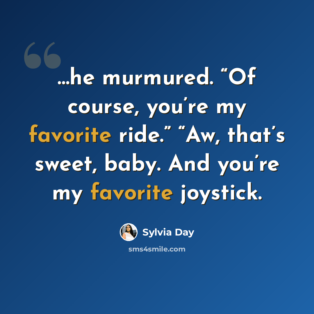 “…he murmured. “Of course, you’re my favorite ride.” “Aw, that’s sweet, baby. And you’re my favorite joystick.” quote by Sylvia Day