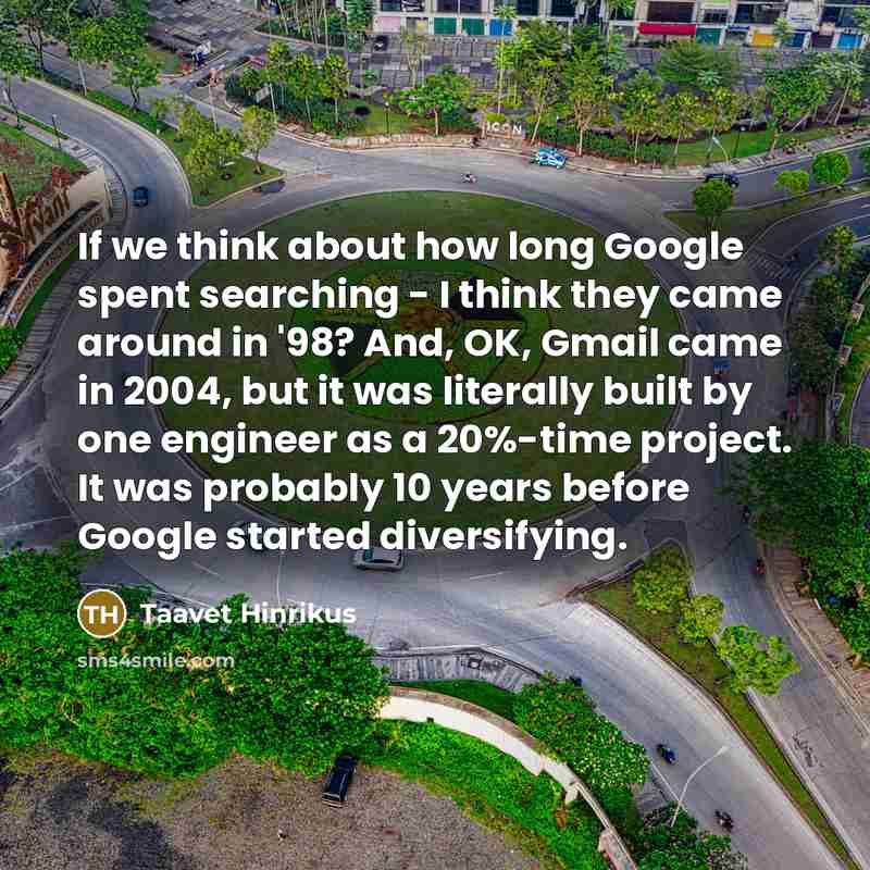 “If we think about how long Google spent searching - I think they came around in '98? And, OK, Gmail came in 2004, but it was literally built by one engineer as a 20%-time project. It was probably 10 years before Google started diversifying.” quote by Taavet Hinrikus