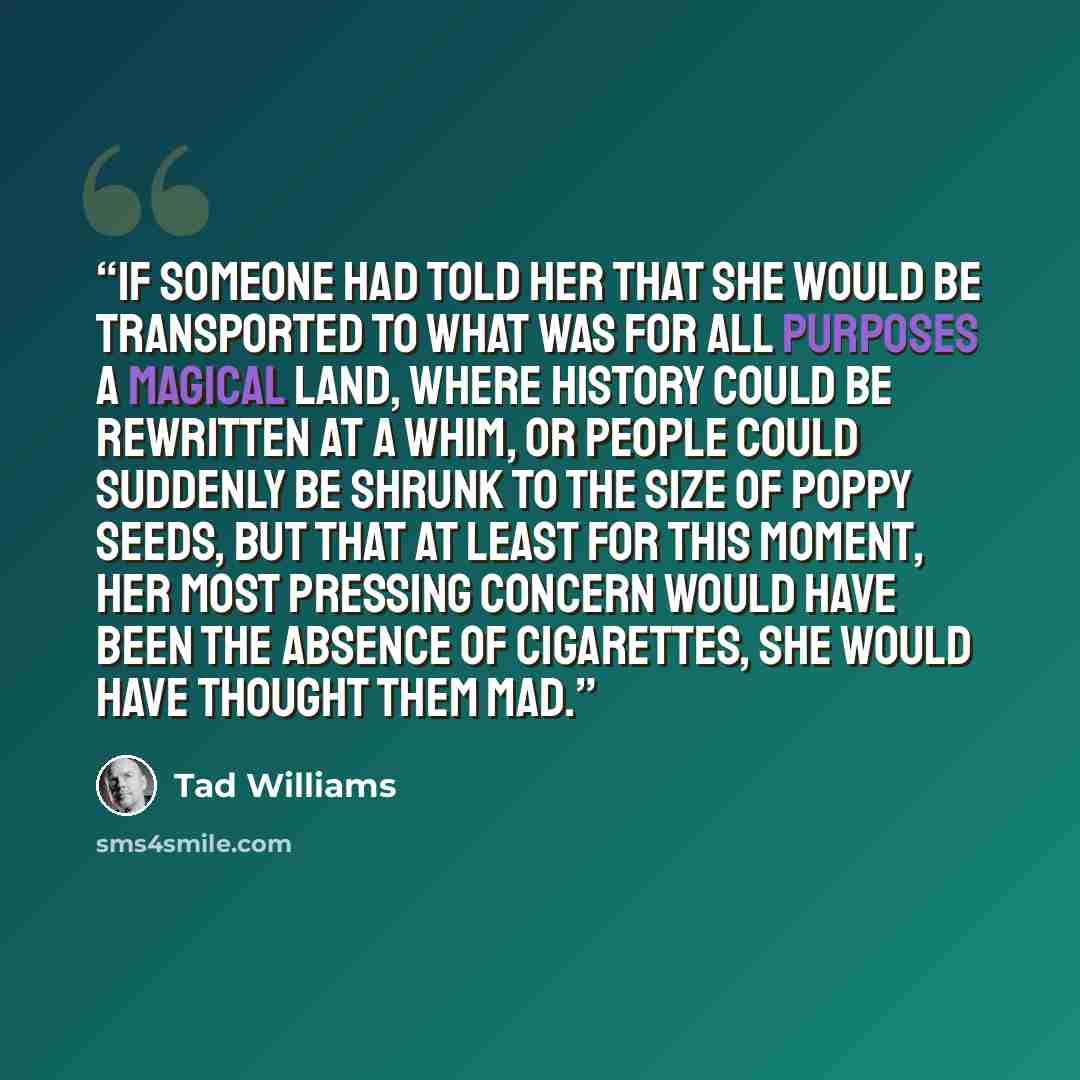 “If someone had told her that she would be transported to what was for all purposes a magical land, where history could be rewritten at a whim, or people could suddenly be shrunk to the size of poppy seeds, but that at least for this moment, her most pressing concern would have been the absence of…” quote by Tad Williams