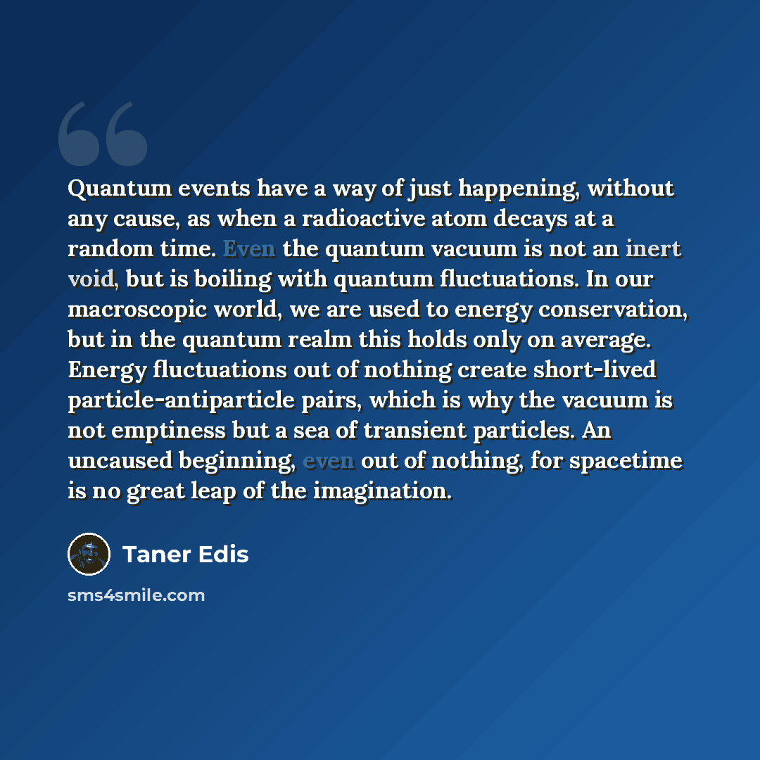 “Quantum events have a way of just happening, without any cause, as when a radioactive atom decays at a random time. Even the quantum vacuum is not an inert void, but is boiling with quantum fluctuations. In our macroscopic world, we are used to energy conservation, but in the quantum realm this…” quote by Taner Edis