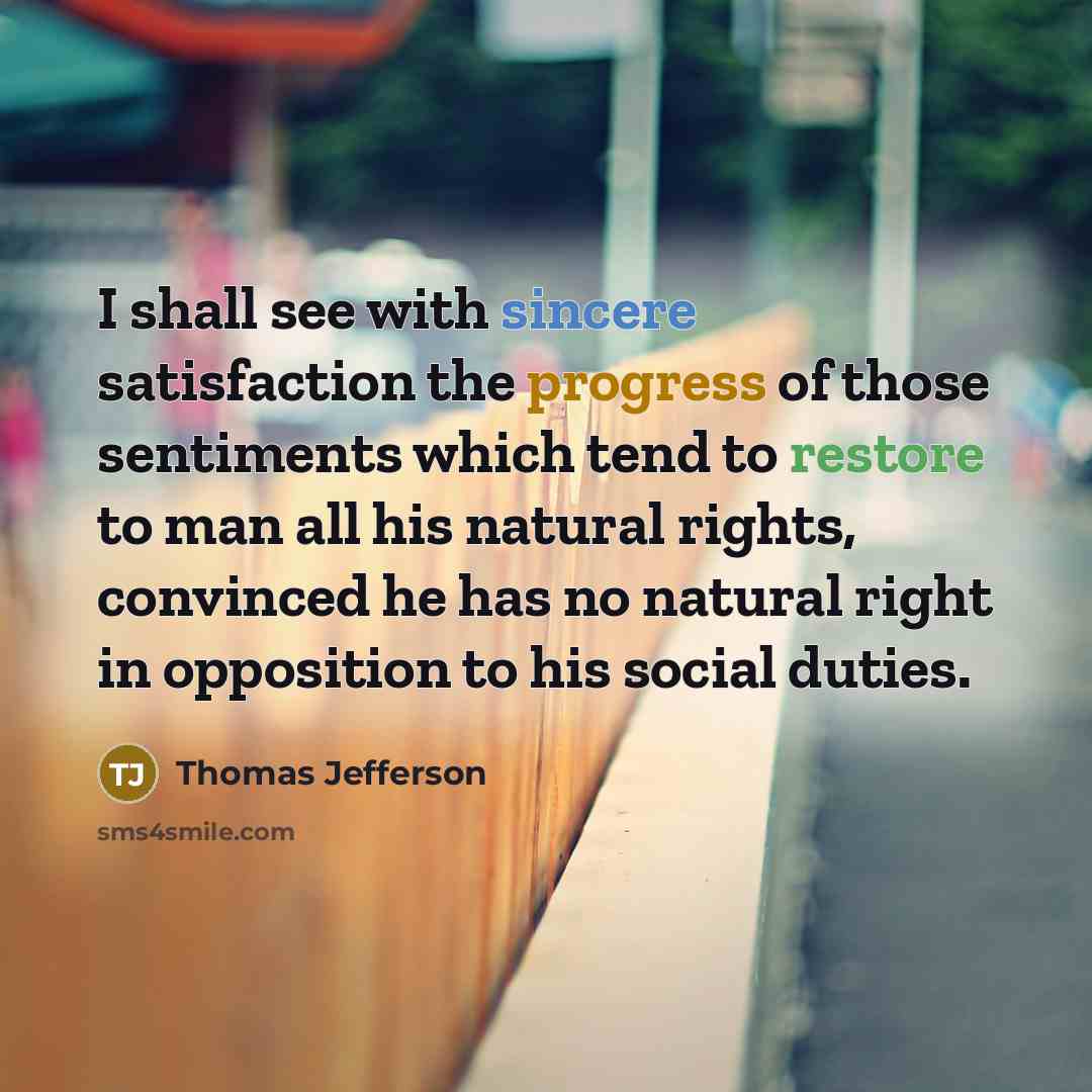 “I shall see with sincere satisfaction the progress of those sentiments which tend to restore to man all his natural rights, convinced he has no natural right in opposition to his social duties.” quote by Thomas Jefferson