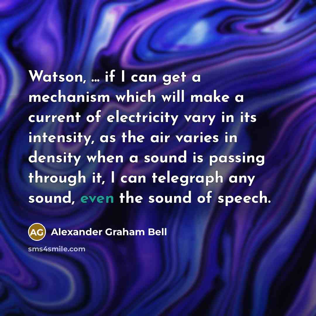 “Watson, ... if I can get a mechanism which will make a current of electricity vary in its intensity, as the air varies in density when a sound is passing through it, I can telegraph any sound, even the sound of speech.” quote by Alexander Graham Bell
