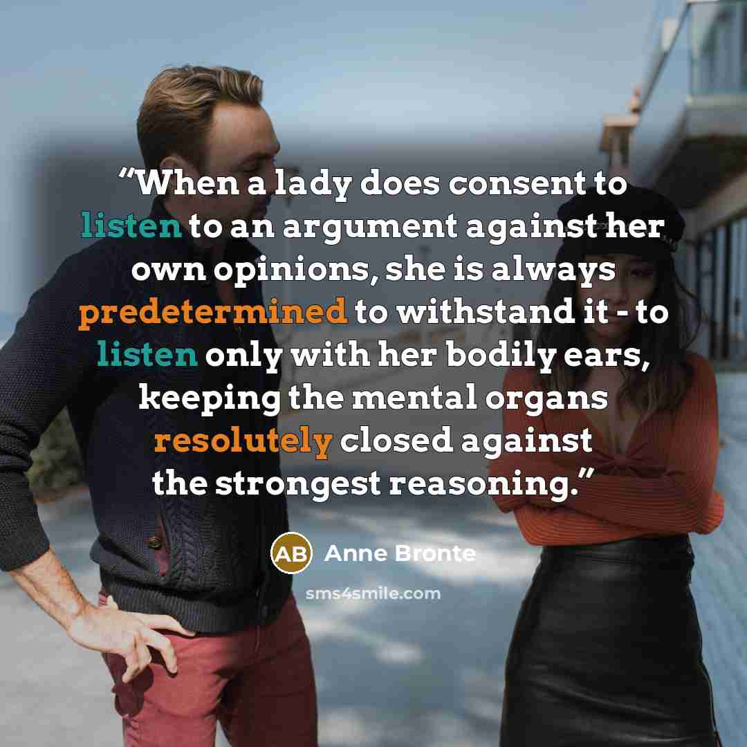 “When a lady does consent to listen to an argument against her own opinions, she is always predetermined to withstand it - to listen only with her bodily ears, keeping the mental organs resolutely closed against the strongest reasoning.” quote by Anne Brontë