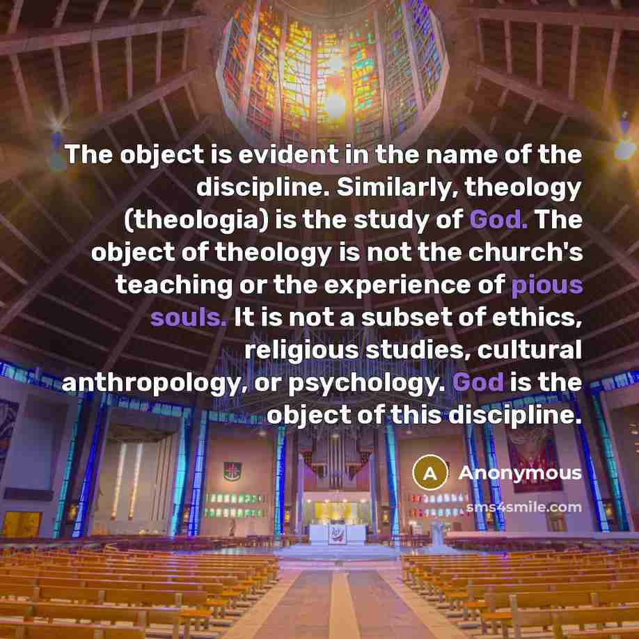 “The object is evident in the name of the discipline. Similarly, theology (theologia) is the study of God. The object of theology is not the church's teaching or the experience of pious souls. It is not a subset of ethics, religious studies, cultural anthropology, or psychology. God is the object…” quote by Anonymous
