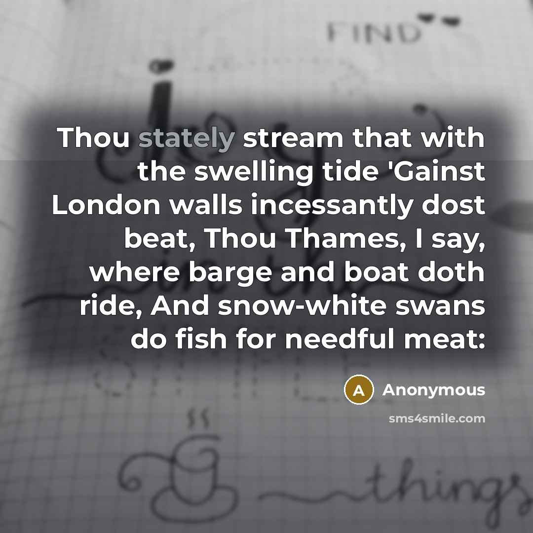 “Thou stately stream that with the swelling tide 'Gainst London walls incessantly dost beat, Thou Thames, I say, where barge and boat doth ride, And snow-white swans do fish for needful meat:” quote by Anonymous