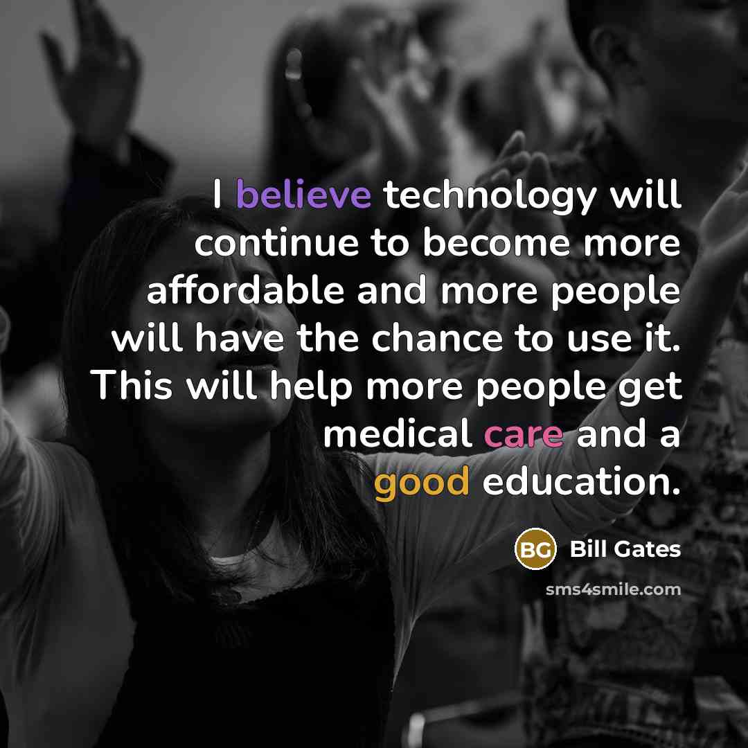 “I believe technology will continue to become more affordable and more people will have the chance to use it. This will help more people get medical care and a good education.” quote by Bill Gates