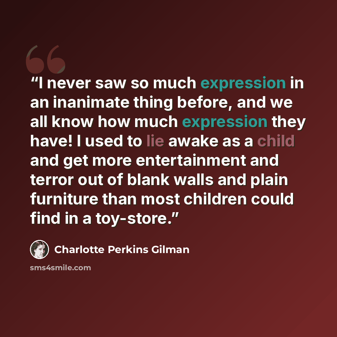“I never saw so much expression in an inanimate thing before, and we all know how much expression they have! I used to lie awake as a child and get more entertainment and terror out of blank walls and plain furniture than most children could find in a toy-store.” quote by Charlotte Perkins Gilman