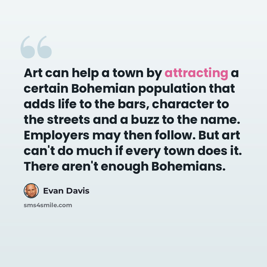 “Art can help a town by attracting a certain Bohemian population that adds life to the bars, character to the streets and a buzz to the name. Employers may then follow. But art can't do much if every town does it. There aren't enough Bohemians.” quote by Evan Davis