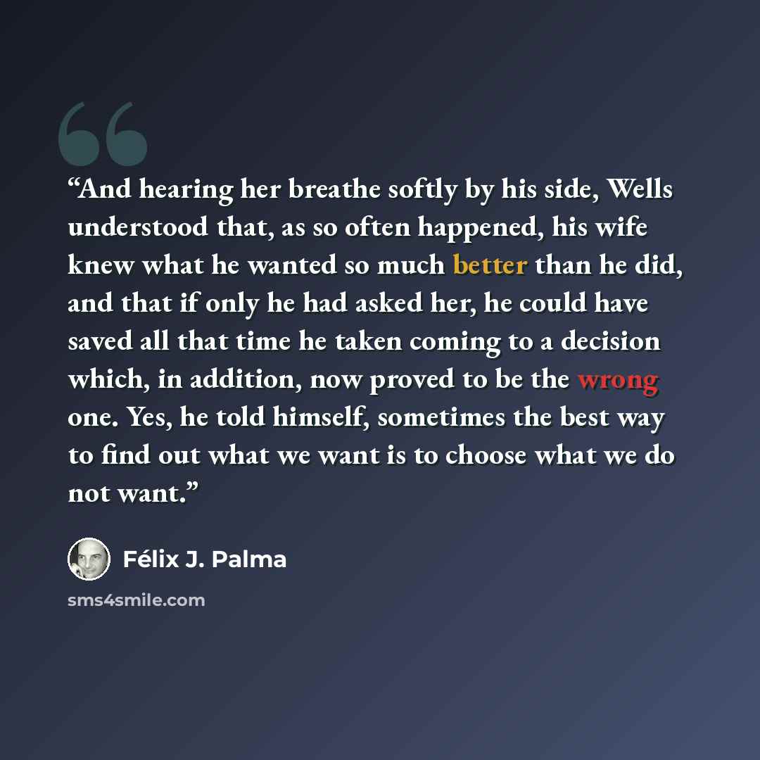 “And hearing her breathe softly by his side, Wells understood that, as so often happened, his wife knew what he wanted so much better than he did, and that if only he had asked her, he could have saved all that time he taken coming to a decision which, in addition, now proved to be the wrong one…” quote by Félix J. Palma