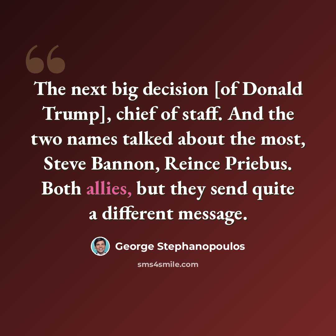 “The next big decision [of Donald Trump], chief of staff. And the two names talked about the most, Steve Bannon, Reince Priebus. Both allies, but they send quite a different message.” quote by George Stephanopoulos
