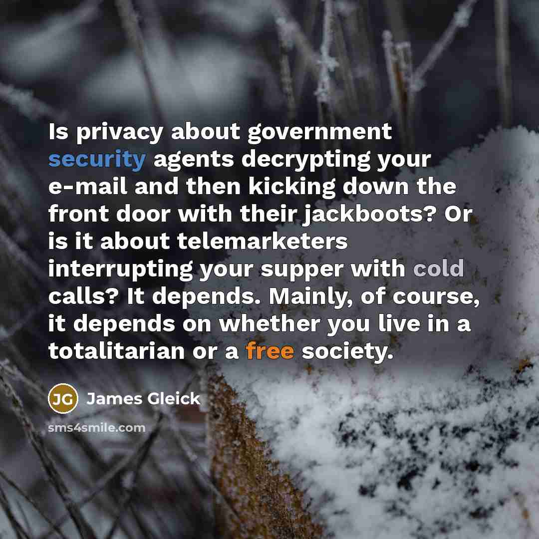 “Is privacy about government security agents decrypting your e-mail and then kicking down the front door with their jackboots? Or is it about telemarketers interrupting your supper with cold calls? It depends. Mainly, of course, it depends on whether you live in a totalitarian or a free society.” quote by James Gleick