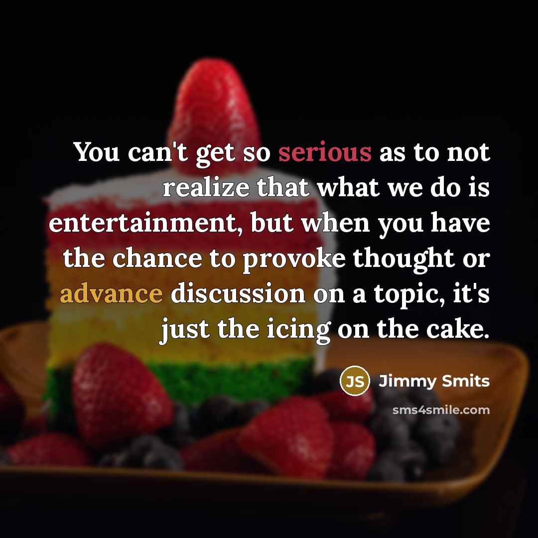 “You can't get so serious as to not realize that what we do is entertainment, but when you have the chance to provoke thought or advance discussion on a topic, it's just the icing on the cake.” quote by Jimmy Smits