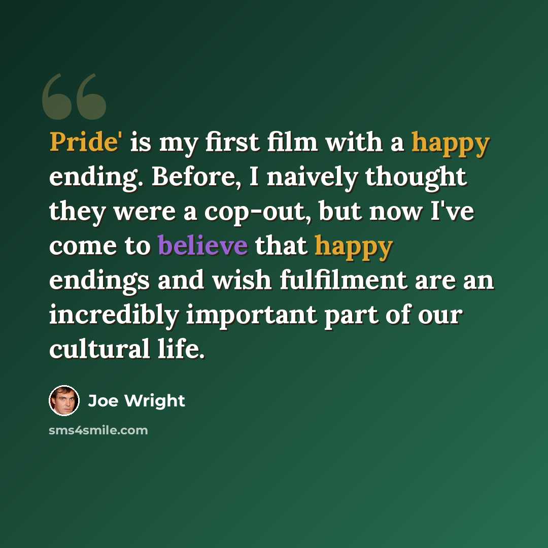 “Pride' is my first film with a happy ending. Before, I naively thought they were a cop-out, but now I've come to believe that happy endings and wish fulfilment are an incredibly important part of our cultural life.” quote by Joe Wright