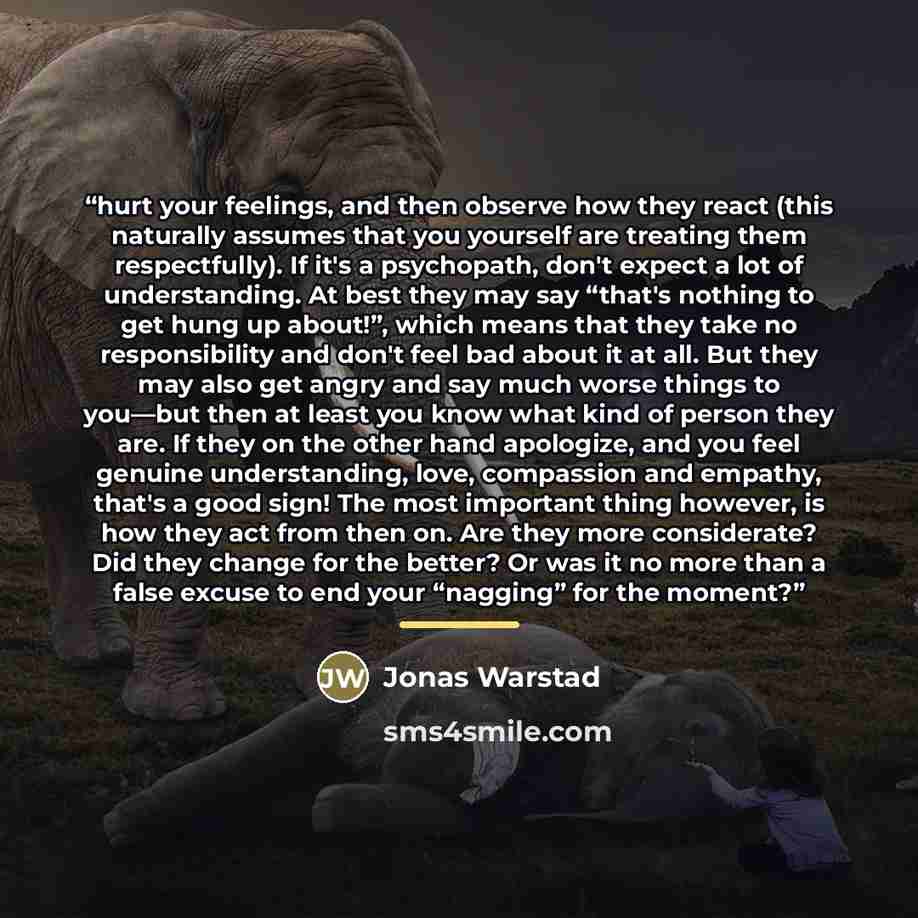 “hurt your feelings, and then observe how they react (this naturally assumes that you yourself are treating them respectfully). If it's a psychopath, don't expect a lot of understanding. At best they may say “that's nothing to get hung up about!”, which means that they take no responsibility and…” quote by Jonas Warstad