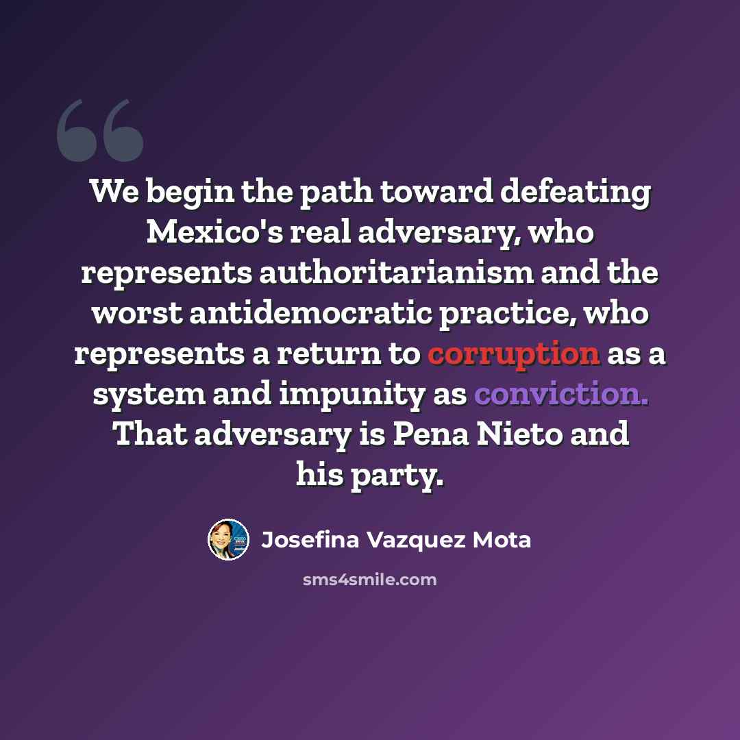 “We begin the path toward defeating Mexico's real adversary, who represents authoritarianism and the worst antidemocratic practice, who represents a return to corruption as a system and impunity as conviction. That adversary is Pena Nieto and his party.” quote by Josefina Vazquez Mota