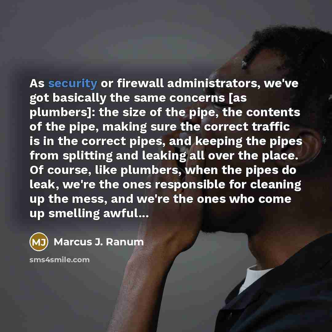 “As security or firewall administrators, we've got basically the same concerns [as plumbers]: the size of the pipe, the contents of the pipe, making sure the correct traffic is in the correct pipes, and keeping the pipes from splitting and leaking all over the place. Of course, like plumbers, when…” quote by Marcus J. Ranum
