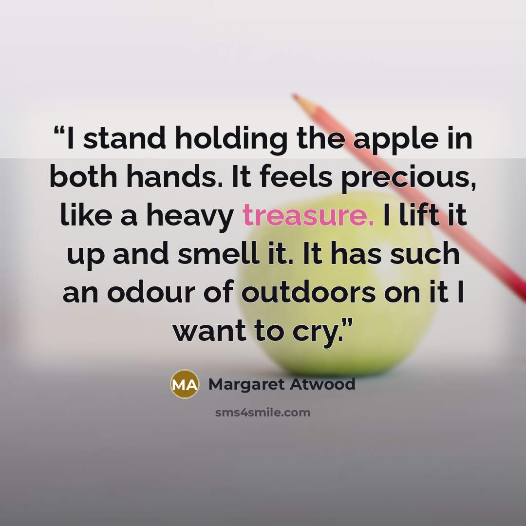 “I stand holding the apple in both hands. It feels precious, like a heavy treasure. I lift it up and smell it. It has such an odour of outdoors on it I want to cry.” quote by Margaret Atwood