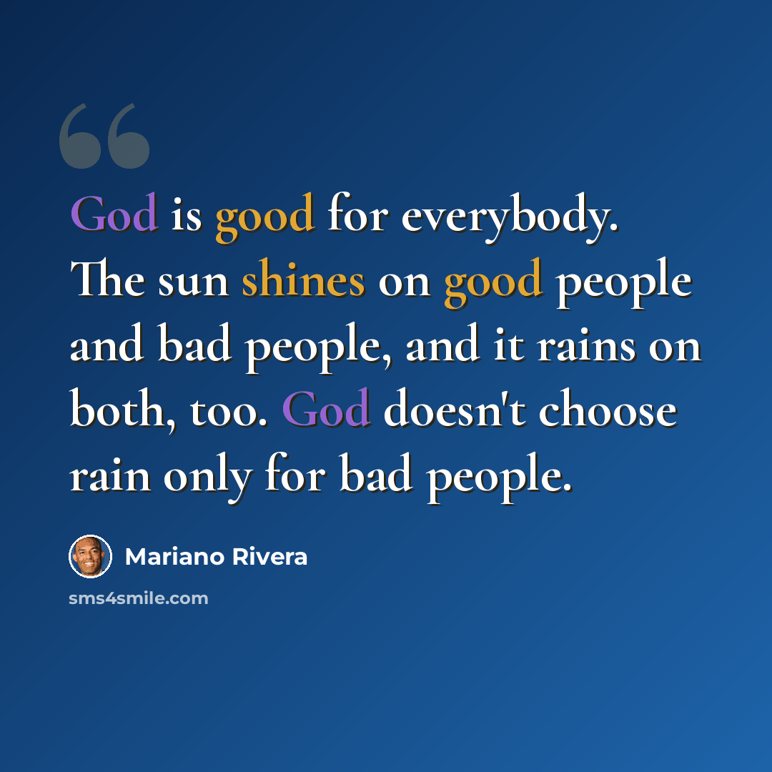 “God is good for everybody. The sun shines on good people and bad people, and it rains on both, too. God doesn't choose rain only for bad people.” quote by Mariano Rivera