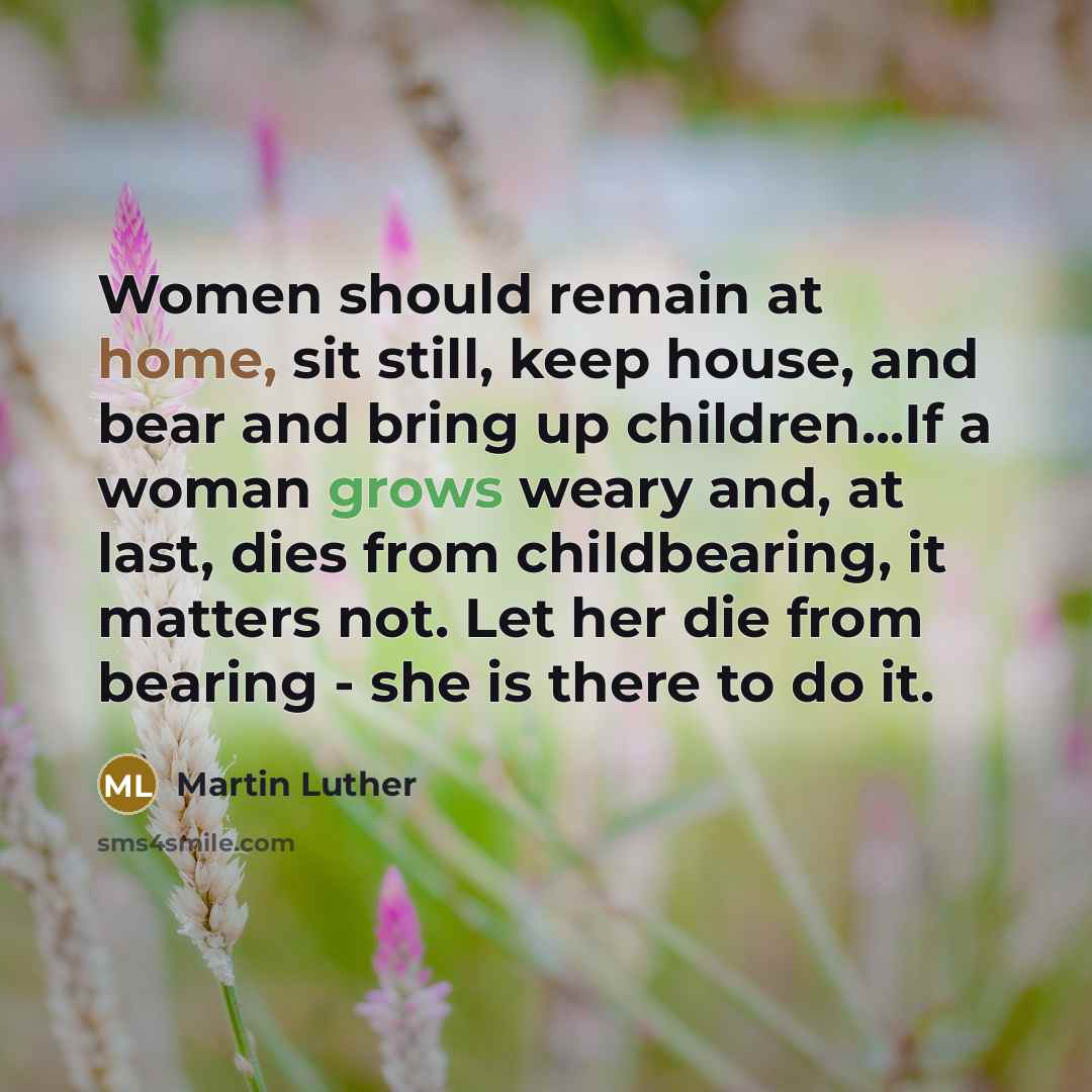 “Women should remain at home, sit still, keep house, and bear and bring up children...If a woman grows weary and, at last, dies from childbearing, it matters not. Let her die from bearing - she is there to do it.” quote by Martin Luther