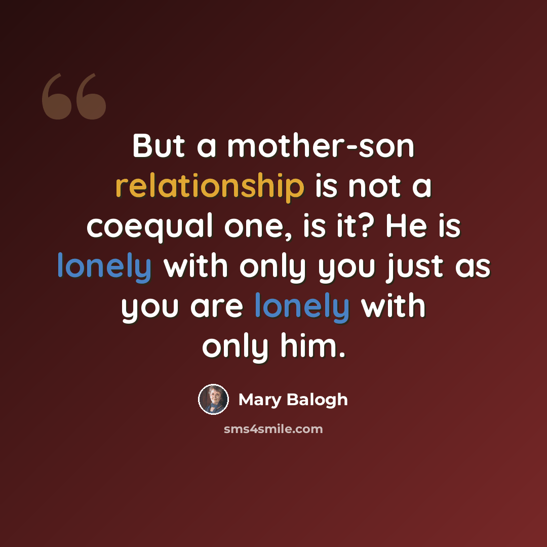 “But a mother-son relationship is not a coequal one, is it? He is lonely with only you just as you are lonely with only him.” quote by Mary Balogh