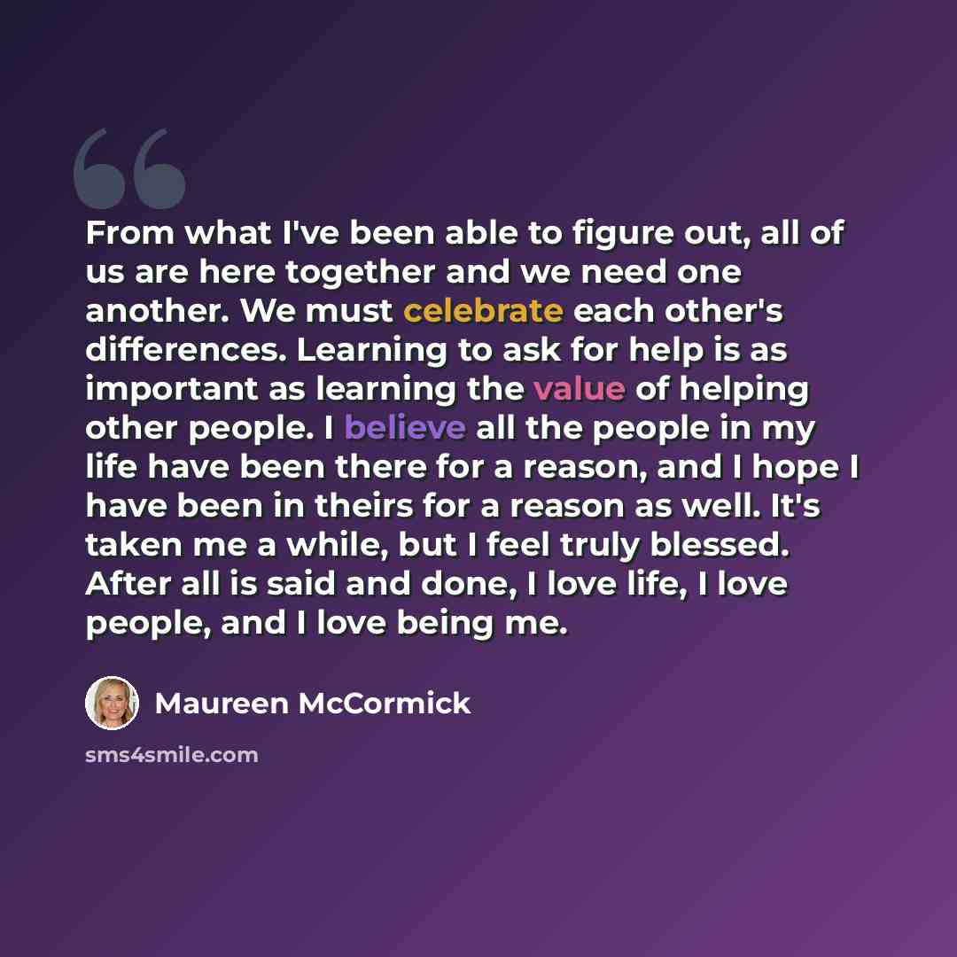 “From what I've been able to figure out, all of us are here together and we need one another. We must celebrate each other's differences. Learning to ask for help is as important as learning the value of helping other people. I believe all the people in my life have been there for a reason, and I…” quote by Maureen McCormick