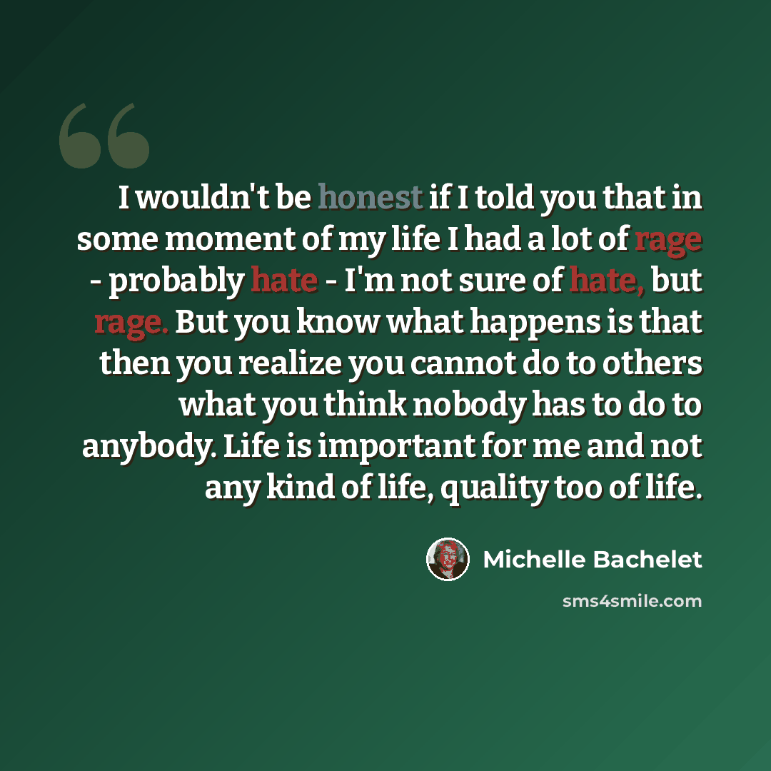 “I wouldn't be honest if I told you that in some moment of my life I had a lot of rage - probably hate - I'm not sure of hate, but rage. But you know what happens is that then you realize you cannot do to others what you think nobody has to do to anybody. Life is important for me and not any kind…” quote by Michelle Bachelet
