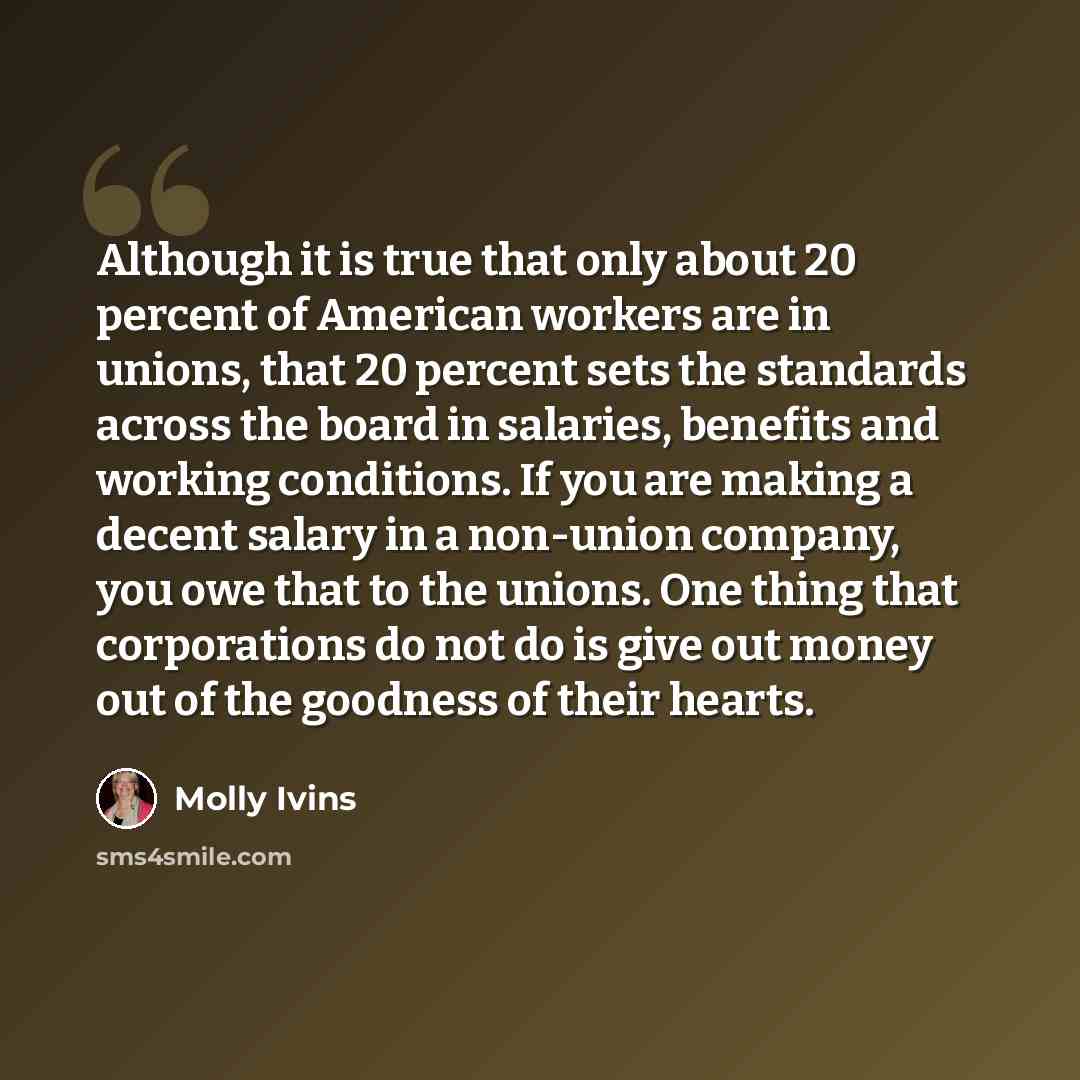 “Although it is true that only about 20 percent of American workers are in unions, that 20 percent sets the standards across the board in salaries, benefits and working conditions. If you are making a decent salary in a non-union company, you owe that to the unions. One thing that corporations do…” quote by Molly Ivins