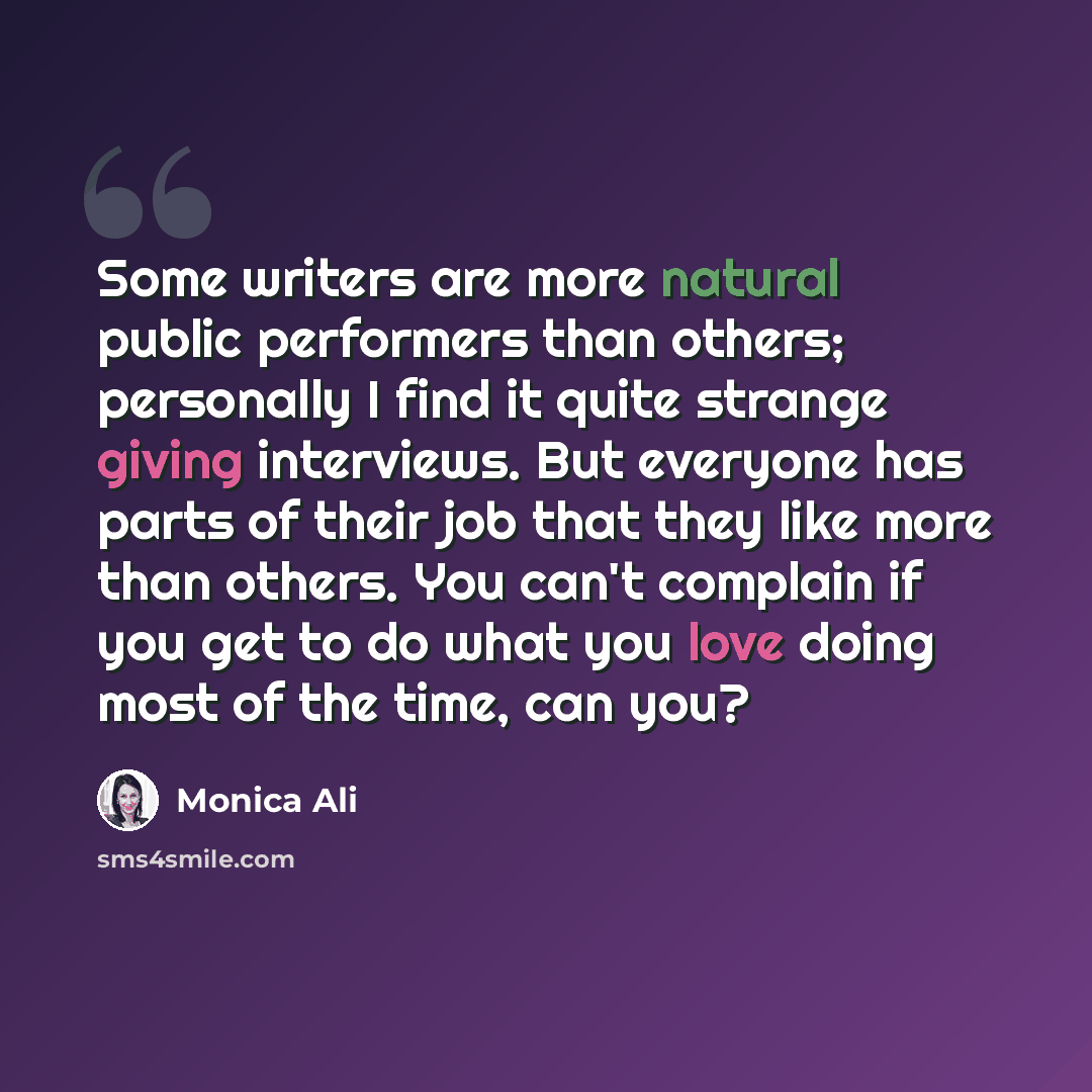 “Some writers are more natural public performers than others; personally I find it quite strange giving interviews. But everyone has parts of their job that they like more than others. You can't complain if you get to do what you love doing most of the time, can you?” quote by Monica Ali